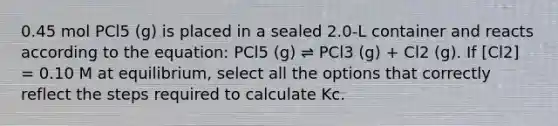 0.45 mol PCl5 (g) is placed in a sealed 2.0-L container and reacts according to the equation: PCl5 (g) ⇌ PCl3 (g) + Cl2 (g). If [Cl2] = 0.10 M at equilibrium, select all the options that correctly reflect the steps required to calculate Kc.