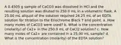 A 0.4505 g sample of CaCO3 was dissolved in HCl and the resulting solution was diluted to 250.0 mL in a volumetric flask. A 25.00 mL aliquot of the solution required 24.25 mL of an EDTA solution for titration to the Eriochrome Black T end point. a. How many moles of CaCO3 were used? b. What is the concentration (molarity) of Ca2+ in the 250.0 mL of CaCl2 solution? c. How many moles of Ca2+ are contained in a 25.00 mL sample? d. What is the concentration (molarity) of the EDTA solution?