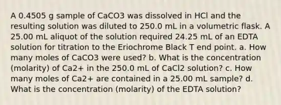 A 0.4505 g sample of CaCO3 was dissolved in HCl and the resulting solution was diluted to 250.0 mL in a volumetric flask. A 25.00 mL aliquot of the solution required 24.25 mL of an EDTA solution for titration to the Eriochrome Black T end point. a. How many moles of CaCO3 were used? b. What is the concentration (molarity) of Ca2+ in the 250.0 mL of CaCl2 solution? c. How many moles of Ca2+ are contained in a 25.00 mL sample? d. What is the concentration (molarity) of the EDTA solution?