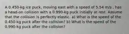 A 0.450-kg ice puck, moving east with a speed of 5.54 m/s , has a head-on collision with a 0.990-kg puck initially at rest. Assume that the collision is perfectly elastic. a) What is the speed of the 0.450-kg puck after the collision? b) What is the speed of the 0.990-kg puck after the collision?