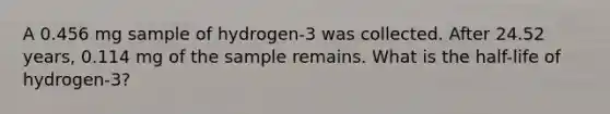 A 0.456 mg sample of hydrogen-3 was collected. After 24.52 years, 0.114 mg of the sample remains. What is the half-life of hydrogen-3?