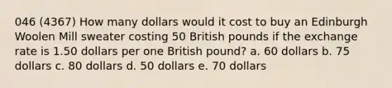 046 (4367) How many dollars would it cost to buy an Edinburgh Woolen Mill sweater costing 50 British pounds if the exchange rate is 1.50 dollars per one British pound? a. 60 dollars b. 75 dollars c. 80 dollars d. 50 dollars e. 70 dollars