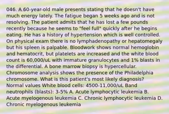 046. A 60-year-old male presents stating that he doesn't have much energy lately. The fatigue began 5 weeks ago and is not resolving. The patient admits that he has lost a few pounds recently because he seems to "feel full" quickly after he begins eating. He has a history of hypertension which is well controlled. On physical exam there is no lymphadenopathy or hepatomegaly but his spleen is palpable. Bloodwork shows normal hemoglobin and hematocrit, but platelets are increased and the white blood count is 60,000/uL with immature granulocytes and 1% blasts in the differential. A bone marrow biopsy is hypercellular. Chromosome analysis shows the presence of the Philadelphia chromosome. What is this patient's most likely diagnosis? Normal values White blood cells: 4500-11,000/uL Band neutrophils (blasts): 3-5% A. Acute lymphocytic leukemia B. Acute myelogenous leukemia C. Chronic lymphocytic leukemia D. Chronic myelogenous leukemia