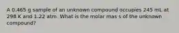 A 0.465 g sample of an unknown compound occupies 245 mL at 298 K and 1.22 atm. What is the molar mas s of the unknown compound?