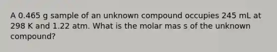 A 0.465 g sample of an unknown compound occupies 245 mL at 298 K and 1.22 atm. What is the molar mas s of the unknown compound?