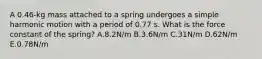 A 0.46-kg mass attached to a spring undergoes a simple harmonic motion with a period of 0.77 s. What is the force constant of the spring? A.8.2N/m B.3.6N/m C.31N/m D.62N/m E.0.78N/m