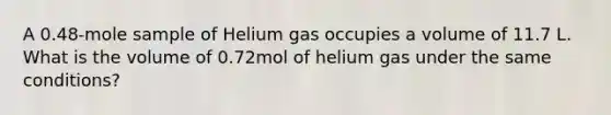 A 0.48-mole sample of Helium gas occupies a volume of 11.7 L. What is the volume of 0.72mol of helium gas under the same conditions?