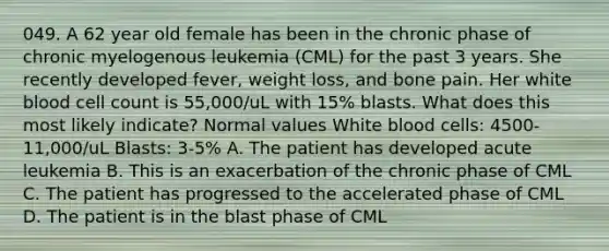 049. A 62 year old female has been in the chronic phase of chronic myelogenous leukemia (CML) for the past 3 years. She recently developed fever, weight loss, and bone pain. Her white blood cell count is 55,000/uL with 15% blasts. What does this most likely indicate? Normal values White blood cells: 4500-11,000/uL Blasts: 3-5% A. The patient has developed acute leukemia B. This is an exacerbation of the chronic phase of CML C. The patient has progressed to the accelerated phase of CML D. The patient is in the blast phase of CML