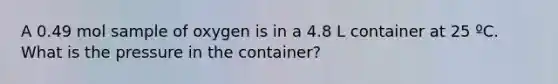 A 0.49 mol sample of oxygen is in a 4.8 L container at 25 ºC. What is the pressure in the container?