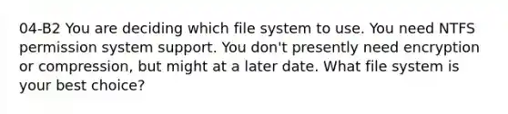 04-B2 You are deciding which file system to use. You need NTFS permission system support. You don't presently need encryption or compression, but might at a later date. What file system is your best choice?