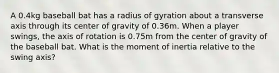 A 0.4kg baseball bat has a radius of gyration about a transverse axis through its center of gravity of 0.36m. When a player swings, the axis of rotation is 0.75m from the center of gravity of the baseball bat. What is the moment of inertia relative to the swing axis?