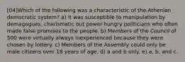 [04]Which of the following was a characteristic of the Athenian democratic system? a) It was susceptible to manipulation by demagogues, charismatic but power-hungry politicians who often made false promises to the people. b) Members of the Council of 500 were virtually always inexperienced because they were chosen by lottery. c) Members of the Assembly could only be male citizens over 18 years of age. d) a and b only. e) a, b, and c.