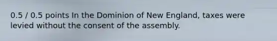 0.5 / 0.5 points In the Dominion of New England, taxes were levied without the consent of the assembly.