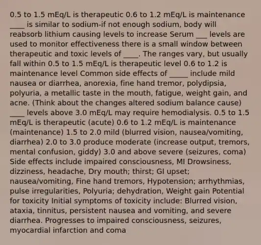 0.5 to 1.5 mEq/L is therapeutic 0.6 to 1.2 mEq/L is maintenance ____ is similar to sodium-if not enough sodium, body will reabsorb lithium causing levels to increase Serum ___ levels are used to monitor effectiveness there is a small window between therapeutic and toxic levels of ____. The ranges vary, but usually fall within 0.5 to 1.5 mEq/L is therapeutic level 0.6 to 1.2 is maintenance level Common side effects of _____ include mild nausea or diarrhea, anorexia, fine hand tremor, polydipsia, polyuria, a metallic taste in the mouth, fatigue, weight gain, and acne. (Think about the changes altered sodium balance cause) ____ levels above 3.0 mEq/L may require hemodialysis. 0.5 to 1.5 mEq/L is therapeutic (acute) 0.6 to 1.2 mEq/L is maintenance (maintenance) 1.5 to 2.0 mild (blurred vision, nausea/vomiting, diarrhea) 2.0 to 3.0 produce moderate (increase output, tremors, mental confusion, giddy) 3.0 and above severe (seizures, coma) Side effects include impaired consciousness, MI Drowsiness, dizziness, headache, Dry mouth; thirst; GI upset; nausea/vomiting, Fine hand tremors, Hypotension; arrhythmias, pulse irregularities, Polyuria; dehydration, Weight gain Potential for toxicity Initial symptoms of toxicity include: Blurred vision, ataxia, tinnitus, persistent nausea and vomiting, and severe diarrhea. Progresses to impaired consciousness, seizures, myocardial infarction and coma