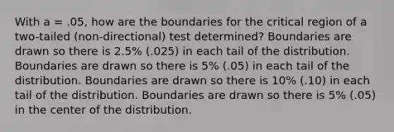 With a = .05, how are the boundaries for the critical region of a two-tailed (non-directional) test determined? Boundaries are drawn so there is 2.5% (.025) in each tail of the distribution. Boundaries are drawn so there is 5% (.05) in each tail of the distribution. Boundaries are drawn so there is 10% (.10) in each tail of the distribution. Boundaries are drawn so there is 5% (.05) in the center of the distribution.