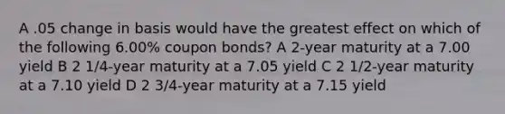 A .05 change in basis would have the greatest effect on which of the following 6.00% coupon bonds? A 2-year maturity at a 7.00 yield B 2 1/4-year maturity at a 7.05 yield C 2 1/2-year maturity at a 7.10 yield D 2 3/4-year maturity at a 7.15 yield