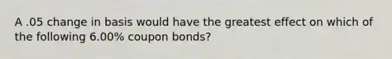 A .05 change in basis would have the greatest effect on which of the following 6.00% coupon bonds?