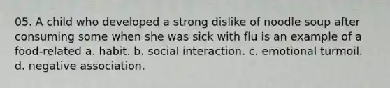 05. A child who developed a strong dislike of noodle soup after consuming some when she was sick with flu is an example of a food-related a. habit. b. social interaction. c. emotional turmoil. d. negative association.