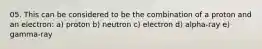 05. This can be considered to be the combination of a proton and an electron: a) proton b) neutron c) electron d) alpha-ray e) gamma-ray