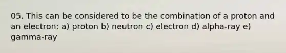 05. This can be considered to be the combination of a proton and an electron: a) proton b) neutron c) electron d) alpha-ray e) gamma-ray