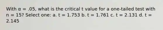 With α = .05, what is the critical t value for a one-tailed test with n = 15?​ Select one: a. ​t = 1.753 b. ​t = 1.761 c. ​t = 2.131 d. ​t = 2.145