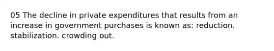 05 The decline in private expenditures that results from an increase in government purchases is known as: reduction. stabilization. crowding out.