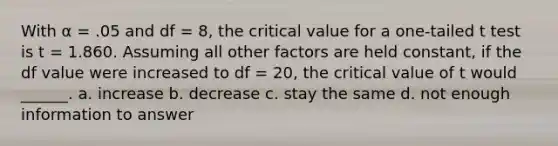 With α = .05 and df = 8, the critical value for a one-tailed t test is t = 1.860. Assuming all other factors are held constant, if the df value were increased to df = 20, the critical value of t would ______. a. increase b. decrease c. stay the same d. not enough information to answer