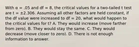 With α = .05 and df = 8, the critical values for a two-tailed t test are t = ±2.306. Assuming all other factors are held constant, if the df value were increased to df = 20, what would happen to the critical values for t?​ A. ​They would increase (move farther from zero). B. ​They would stay the same. C. ​They would decrease (move closer to zero). D. ​There is not enough information to answer.