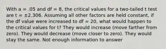 With a = .05 and df = 8, the critical values for a two-tailed t test are t = ±2.306. Assuming all other factors are held constant, if the df value were increased to df = 20, what would happen to the critical values for t? They would increase (move farther from zero). They would decrease (move closer to zero). They would stay the same. Not enough information to answer