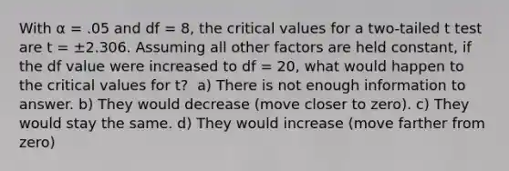 With α = .05 and df = 8, the critical values for a two-tailed t test are t = ±2.306. Assuming all other factors are held constant, if the df value were increased to df = 20, what would happen to the critical values for t?​ ​ a) There is not enough information to answer. b) ​They would decrease (move closer to zero). c) ​They would stay the same. d) ​They would increase (move farther from zero)