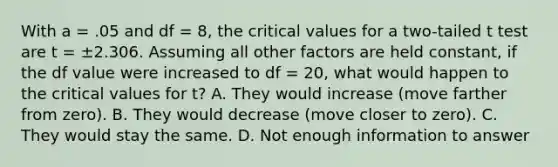 With a = .05 and df = 8, the critical values for a two-tailed t test are t = ±2.306. Assuming all other factors are held constant, if the df value were increased to df = 20, what would happen to the critical values for t? A. They would increase (move farther from zero). B. They would decrease (move closer to zero). C. They would stay the same. D. Not enough information to answer