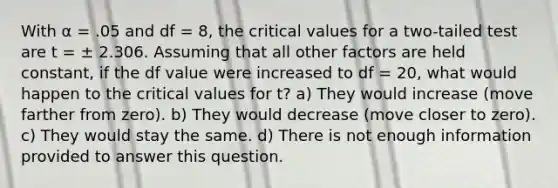 With α = .05 and df = 8, the critical values for a two-tailed test are t = ± 2.306. Assuming that all other factors are held constant, if the df value were increased to df = 20, what would happen to the critical values for t? a) They would increase (move farther from zero). b) They would decrease (move closer to zero). c) They would stay the same. d) There is not enough information provided to answer this question.