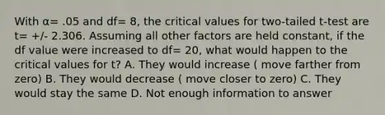 With α= .05 and df= 8, the critical values for two-tailed t-test are t= +/- 2.306. Assuming all other factors are held constant, if the df value were increased to df= 20, what would happen to the critical values for t? A. They would increase ( move farther from zero) B. They would decrease ( move closer to zero) C. They would stay the same D. Not enough information to answer