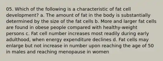 05. Which of the following is a characteristic of fat cell development? a. The amount of fat in the body is substantially determined by the size of the fat cells b. More and larger fat cells are found in obese people compared with healthy-weight persons c. Fat cell number increases most readily during early adulthood, when energy expenditure declines d. Fat cells may enlarge but not increase in number upon reaching the age of 50 in males and reaching menopause in women