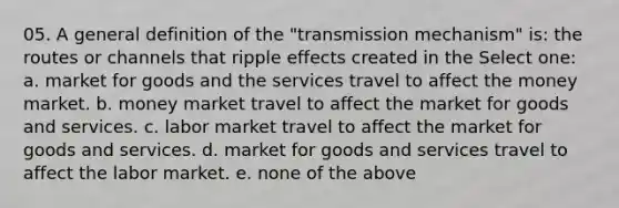 05. A general definition of the "transmission mechanism" is: the routes or channels that ripple effects created in the Select one: a. market for goods and the services travel to affect the money market. b. money market travel to affect the market for goods and services. c. labor market travel to affect the market for goods and services. d. market for goods and services travel to affect the labor market. e. none of the above