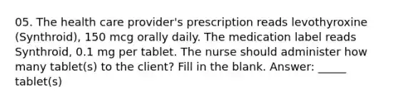 05. The health care provider's prescription reads levothyroxine (Synthroid), 150 mcg orally daily. The medication label reads Synthroid, 0.1 mg per tablet. The nurse should administer how many tablet(s) to the client? Fill in the blank. Answer: _____ tablet(s)