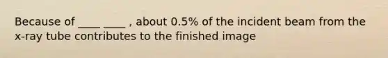 Because of ____ ____ , about 0.5% of the incident beam from the x-ray tube contributes to the finished image