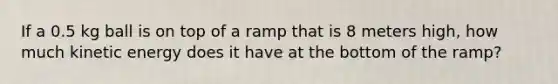 If a 0.5 kg ball is on top of a ramp that is 8 meters high, how much kinetic energy does it have at the bottom of the ramp?