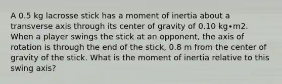 A 0.5 kg lacrosse stick has a moment of inertia about a transverse axis through its center of gravity of 0.10 kg∙m2. When a player swings the stick at an opponent, the axis of rotation is through the end of the stick, 0.8 m from the center of gravity of the stick. What is the moment of inertia relative to this swing axis?