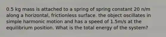 0.5 kg mass is attached to a spring of spring constant 20 n/m along a horizontal, frictionless surface. the object oscillates in simple harmonic motion and has a speed of 1.5m/s at the equilibrium position. What is the total energy of the system?