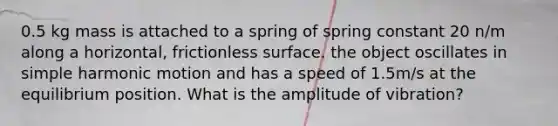 0.5 kg mass is attached to a spring of spring constant 20 n/m along a horizontal, frictionless surface. the object oscillates in simple harmonic motion and has a speed of 1.5m/s at the equilibrium position. What is the amplitude of vibration?