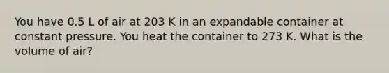 You have 0.5 L of air at 203 K in an expandable container at constant pressure. You heat the container to 273 K. What is the volume of air?