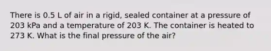 There is 0.5 L of air in a rigid, sealed container at a pressure of 203 kPa and a temperature of 203 K. The container is heated to 273 K. What is the final pressure of the air?