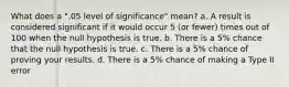 What does a ".05 level of significance" mean? a. A result is considered significant if it would occur 5 (or fewer) times out of 100 when the null hypothesis is true. b. There is a 5% chance that the null hypothesis is true. c. There is a 5% chance of proving your results. d. There is a 5% chance of making a Type II error