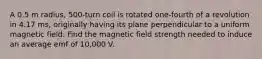 A 0.5 m radius, 500-turn coil is rotated one-fourth of a revolution in 4.17 ms, originally having its plane perpendicular to a uniform magnetic field. Find the magnetic field strength needed to induce an average emf of 10,000 V.