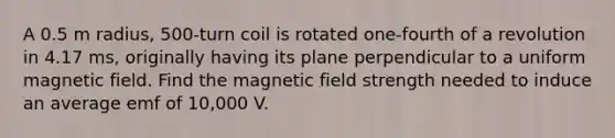 A 0.5 m radius, 500-turn coil is rotated one-fourth of a revolution in 4.17 ms, originally having its plane perpendicular to a uniform magnetic field. Find the magnetic field strength needed to induce an average emf of 10,000 V.