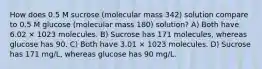 How does 0.5 M sucrose (molecular mass 342) solution compare to 0.5 M glucose (molecular mass 180) solution? A) Both have 6.02 × 1023 molecules. B) Sucrose has 171 molecules, whereas glucose has 90. C) Both have 3.01 × 1023 molecules. D) Sucrose has 171 mg/L, whereas glucose has 90 mg/L.