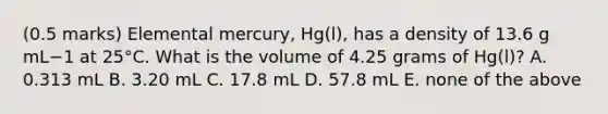 (0.5 marks) Elemental mercury, Hg(l), has a density of 13.6 g mL−1 at 25°C. What is the volume of 4.25 grams of Hg(l)? A. 0.313 mL B. 3.20 mL C. 17.8 mL D. 57.8 mL E. none of the above