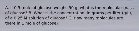 A. If 0.5 mole of glucose weighs 90 g, what is the molecular mass of glucose? B. What is the concentration, in grams per liter (g/L), of a 0.25 M solution of glucose? C. How many molecules are there in 1 mole of glucose?