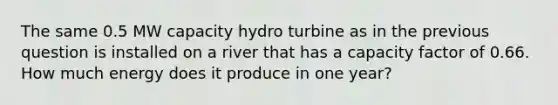 The same 0.5 MW capacity hydro turbine as in the previous question is installed on a river that has a capacity factor of 0.66. How much energy does it produce in one year?